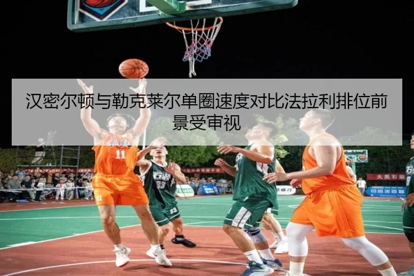汉密尔顿与勒克莱尔单圈速度对比法拉利排位前景受审视（KaiyuanGames）